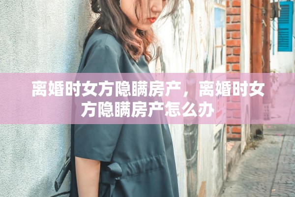 离婚时女方隐瞒房产，离婚时女方隐瞒房产怎么办