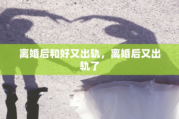 离婚后和好又出轨,离婚后又出轨了 离婚后和好又出轨,离婚后又出轨了