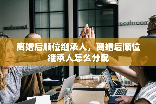 离婚后顺位继承人，离婚后顺位继承人怎么分配