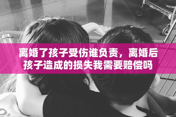 离婚了孩子受伤谁负责，离婚后孩子造成的损失我需要赔偿吗