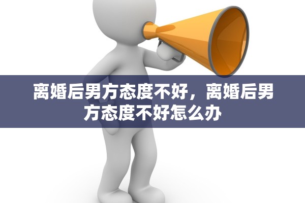 离婚后男方态度不好，离婚后男方态度不好怎么办