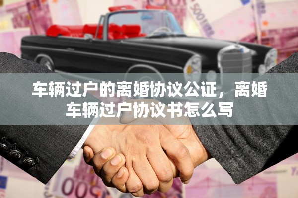 车辆过户的离婚协议公证，离婚车辆过户协议书怎么写