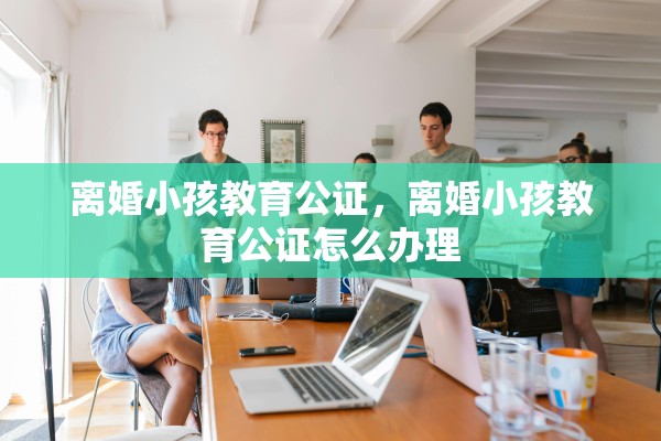 离婚小孩教育公证，离婚小孩教育公证怎么办理