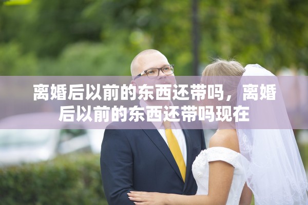 离婚后以前的东西还带吗，离婚后以前的东西还带吗现在