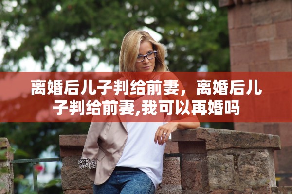 离婚后儿子判给前妻，离婚后儿子判给前妻,我可以再婚吗