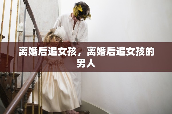 离婚后追女孩，离婚后追女孩的男人