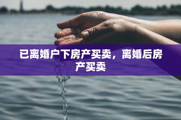 已离婚户下房产买卖，离婚后房产买卖