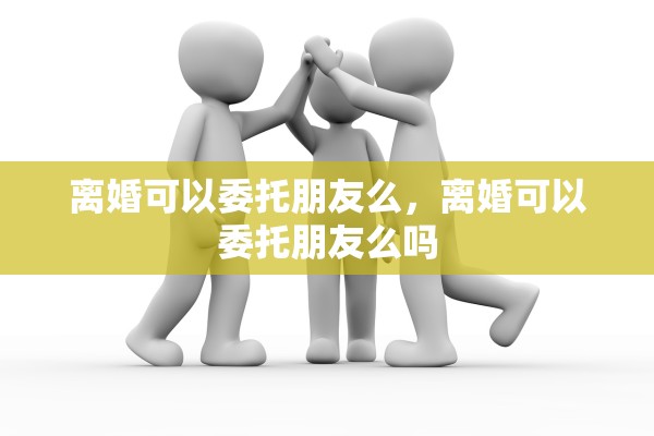 离婚可以委托朋友么，离婚可以委托朋友么吗