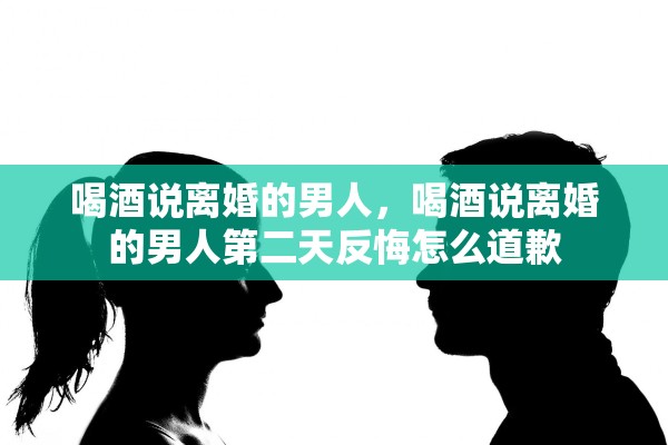 喝酒说离婚的男人，喝酒说离婚的男人第二天反悔怎么道歉