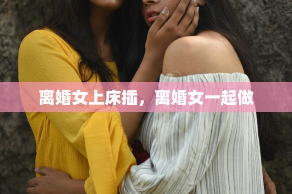 离婚女上床插，离婚女一起做