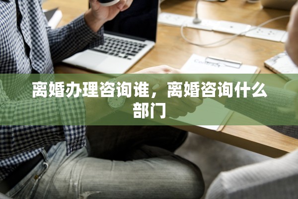 离婚办理咨询谁，离婚咨询什么部门