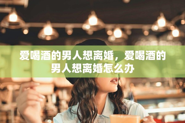 爱喝酒的男人想离婚，爱喝酒的男人想离婚怎么办