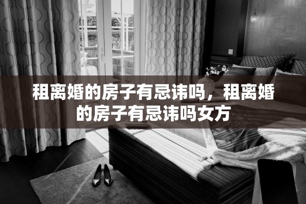租离婚的房子有忌讳吗，租离婚的房子有忌讳吗女方