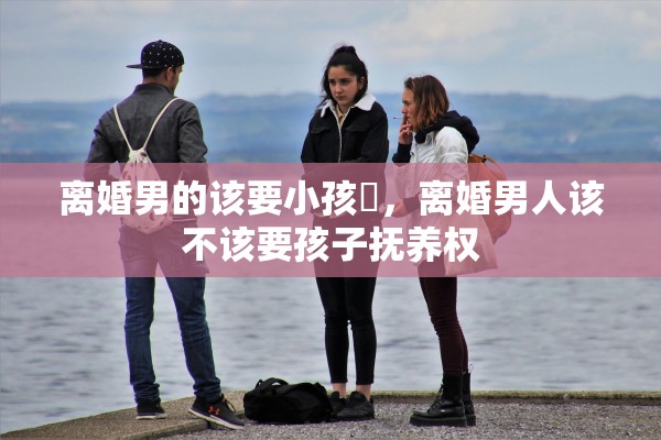 离婚男的该要小孩嚒，离婚男人该不该要孩子抚养权