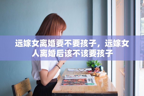 远嫁女离婚要不要孩子，远嫁女人离婚后该不该要孩子