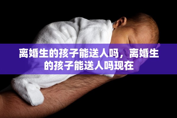 离婚生的孩子能送人吗，离婚生的孩子能送人吗现在