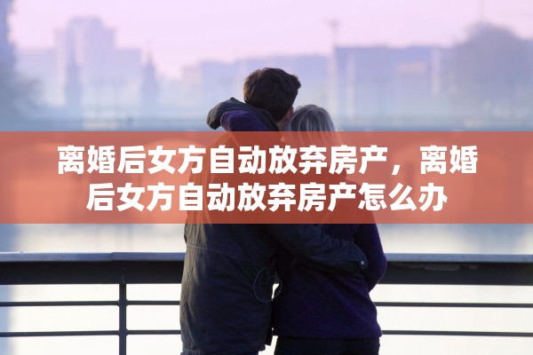 离婚后女方自动放弃房产，离婚后女方自动放弃房产怎么办