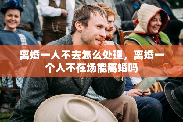 离婚一人不去怎么处理，离婚一个人不在场能离婚吗
