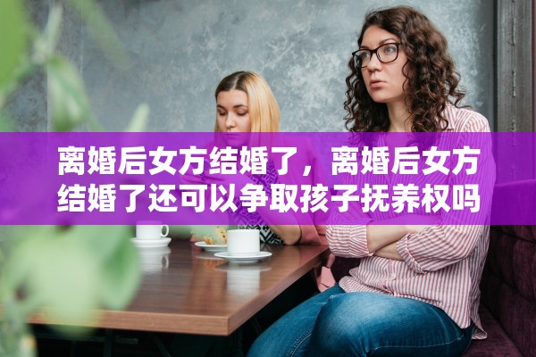 离婚后女方结婚了，离婚后女方结婚了还可以争取孩子抚养权吗