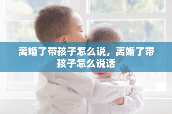 离婚了带孩子怎么说，离婚了带孩子怎么说话