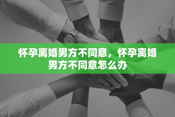 怀孕离婚男方不同意，怀孕离婚男方不同意怎么办