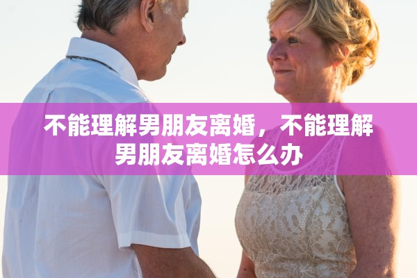 不能理解男朋友离婚，不能理解男朋友离婚怎么办