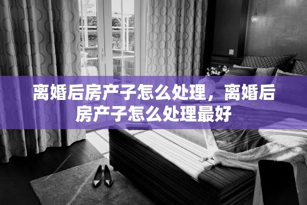 离婚后房产子怎么处理，离婚后房产子怎么处理最好
