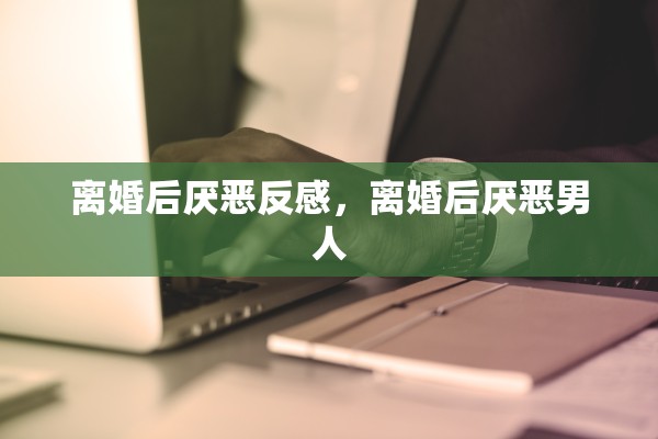 离婚后厌恶反感，离婚后厌恶男人