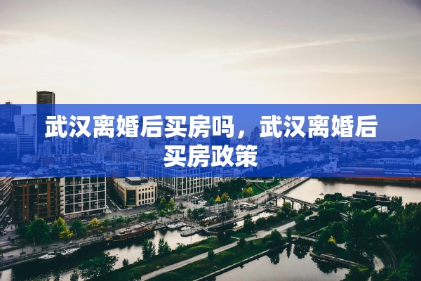 武汉离婚后买房吗，武汉离婚后买房政策