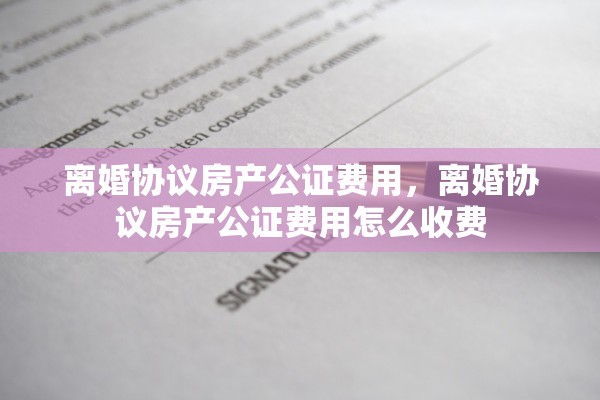 离婚协议房产公证费用，离婚协议房产公证费用怎么收费