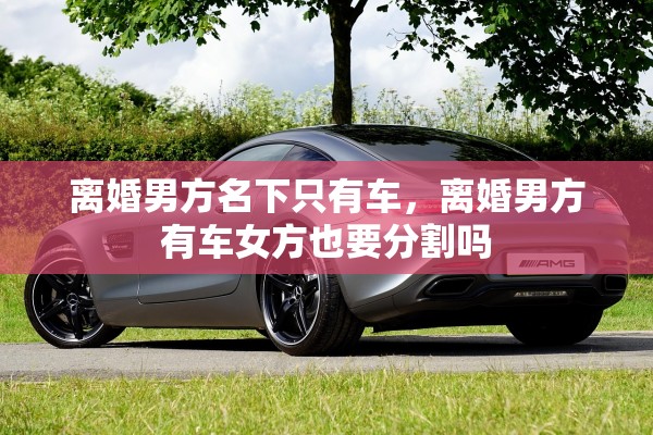 离婚男方名下只有车，离婚男方有车女方也要分割吗