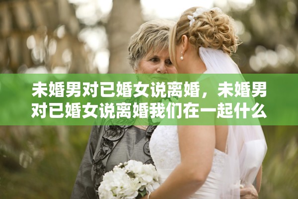 未婚男对已婚女说离婚，未婚男对已婚女说离婚我们在一起什么意思