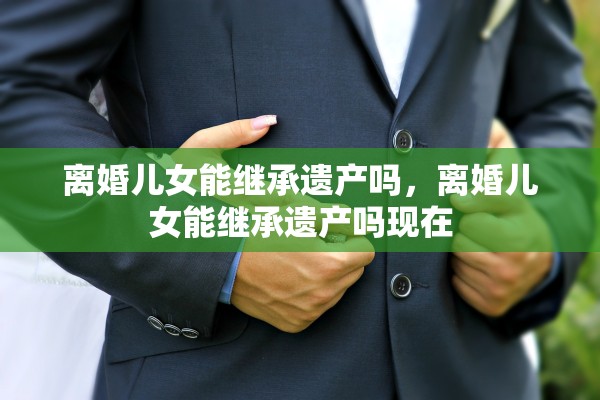 离婚儿女能继承遗产吗，离婚儿女能继承遗产吗现在