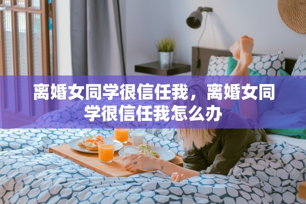 离婚女同学很信任我，离婚女同学很信任我怎么办