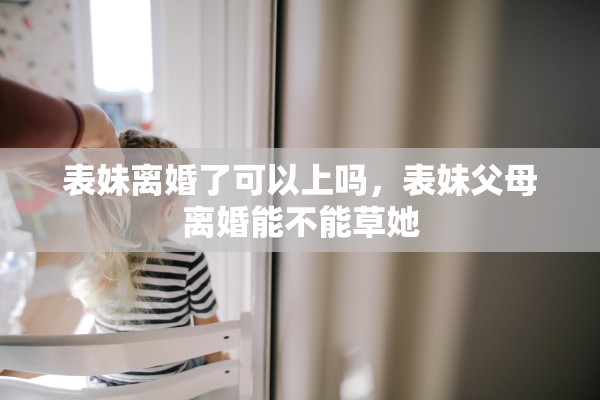 表妹离婚了可以上吗，表妹父母离婚能不能草她