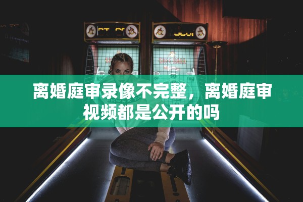 离婚庭审录像不完整，离婚庭审视频都是公开的吗