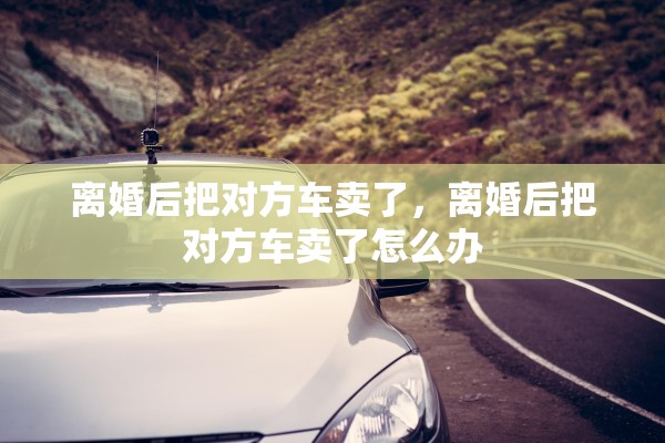 离婚后把对方车卖了，离婚后把对方车卖了怎么办
