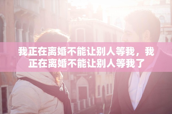 我正在离婚不能让别人等我，我正在离婚不能让别人等我了