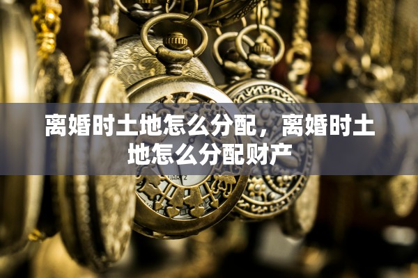 离婚时土地怎么分配，离婚时土地怎么分配财产