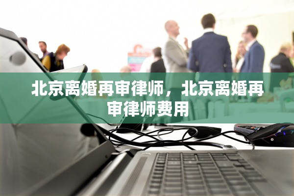 北京离婚再审律师，北京离婚再审律师费用