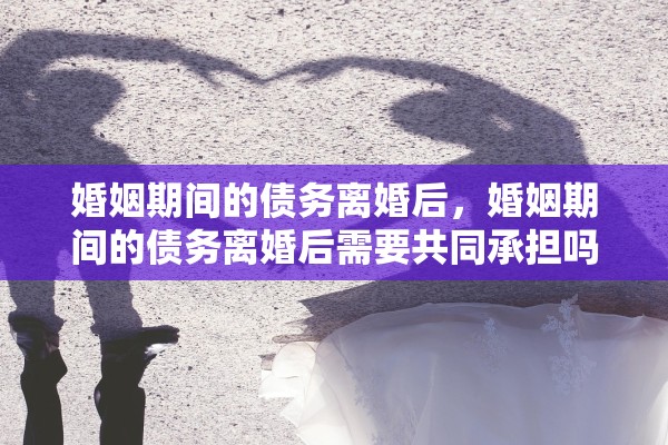 婚姻期间的债务离婚后，婚姻期间的债务离婚后需要共同承担吗