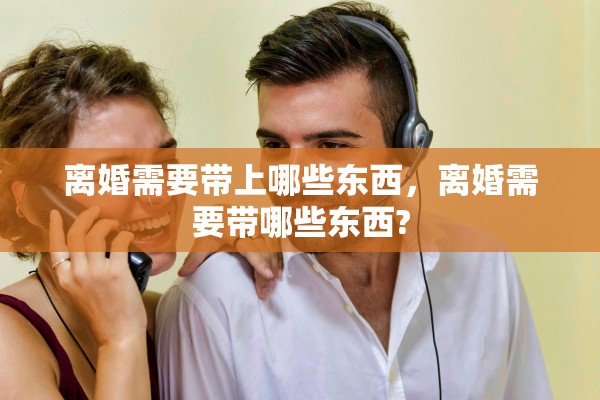 离婚需要带上哪些东西，离婚需要带哪些东西?