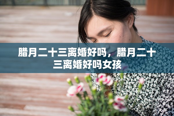 腊月二十三离婚好吗，腊月二十三离婚好吗女孩