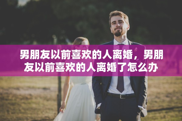 男朋友以前喜欢的人离婚，男朋友以前喜欢的人离婚了怎么办