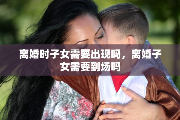 离婚时子女需要出现吗，离婚子女需要到场吗