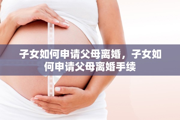 子女如何申请父母离婚，子女如何申请父母离婚手续