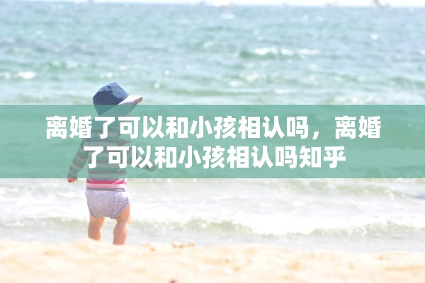 离婚了可以和小孩相认吗，离婚了可以和小孩相认吗知乎