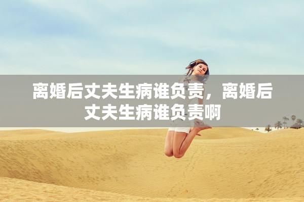 离婚后丈夫生病谁负责，离婚后丈夫生病谁负责啊