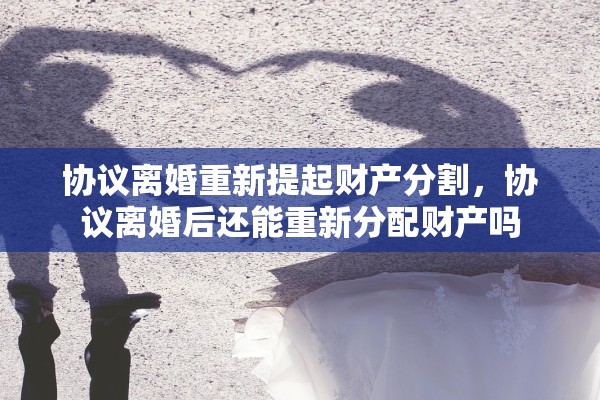 协议离婚重新提起财产分割，协议离婚后还能重新分配财产吗