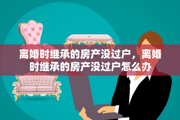 离婚时继承的房产没过户，离婚时继承的房产没过户怎么办